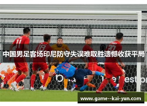 中国男足客场印尼防守失误难取胜遗憾收获平局